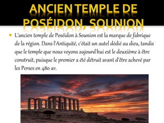  L'ancien temple de Poséidon à Sounion est la marque de fabrique
de la région. Dans l'Antiquité, c'était un autel dédié au dieu, tandis
que le temple que nous voyons aujourd'hui est le deuxième à être
construit, puisque le premier a été détruit avant d'être achevé par
les Perses en 480 av.
 