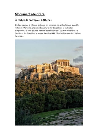 Monuments de Grece
Le rocher de l’Acropole à Athènes
C’est au cœur de la ville que se trouve cet immense site archéologique qu’est le
rocher de l’Acropole, site qui est devenu la clef de voûte de la civilisation
européenne. Ici vous pourrez admirer les créations de l’âge d’or de Périclès : le
Parthénon, les Propylées, le temple d’Athéna Nikè, l’Erechthéion avec les célèbres
Caryatides.
 
