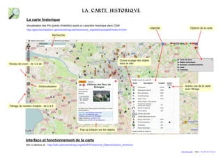 La carte historiqve 
La carte historique 
Visualisation des PIs (points d'intérêts) ayant un caractère historique dans OSM 
http://geschichtskarten.openstreetmap.de/historische_objekte/translate/fr/index-fr.html 
Niveau de zoom : de 1 à 18 
Recherche 
Géolocalisation 
Interface et fonctionnement de la carte 
Voir ci-dessus et http://wiki.openstreetmap.org/wiki/FR:Historical_Objects/Autres_fonctions 
Légende Options de la carte 
Filtrage du nombre d'objets : de 1 à 3 
Autres vue de la carte 
avec filtrage 
Pop-up (cliquer sur les objets) 
Ouvre la page des objets 
dans le wiki 
Eric Brosselin - 2014 - CC BY-NC-SA 4.0 
 