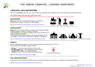 vne errevr commvne : historic= monvment 
« Monument » dans OpenStreetMap 
Avec le mot monument on part donc d'un sens mémoriel pour aujourd'hui, dans le langage courant, décrire quelque chose de plus patrimonial. 
Avec OpenStreetMap il faut rester dans le domaine mémoriel. 
La distinction entre memorial et monument se fait essentiellement sur la taille de l'objet. Les deux restent des objets mémoriels. 
historic=memorial 
Petit édifice mémoriel ou commémoratif existant sous la forme de 
statues (équestre, groupe, en pied), croix, stèles, plaques, ... 
Voir http://wiki.openstreetmap.org/wiki/FR:Tag:historic%3Dmemorial 
historic=monument 
Grand édifice commémoratif édifié en hommage à une ou des personnalités, 
dirigeants politiques, militaires, du passé ou du présent. 
Il peut être dédié à une ou plusieurs divinités ou bien encore commémorer un 
événement historique important. 
Il est essentiellement construit en pierre. Il doit être dans la plupart des cas 
« accessible » : on doit pouvoir monter dessus, y pénétrer ou le traverser. 
Voir http://wiki.openstreetmap.org/wiki/FR:Tag:historic%3Dmonument 
Napoléon Auguste Croix expiatoire 
Porte de Brandebourg Teotihuacan Taj Mahal Christ rédempteur 
heritage = * 
Pour les « Monuments historiques » au sens usuel et patrimonial il faut utiliser la clé « heritage » 
Pour les monuments historiques français cela donne : 
- heritage=* 2 si le monument est classé, 3 s'il est inscrit 
- heritage:operator=mhs pour le gestionnaire des monumernts 
- mhs:inscription_date=* pour la date d'inscription 
- ref:mhs=* pour le numéro de référence de la base Mérimée. 
Voir http://wiki.openstreetmap.org/wiki/Key:heritage 
Logo des Monuments Historiques 
Maison natale de ... 
Plaque 
Outil « Check the monuments » 
Un filtrage de la carte historique qui n'affiche que les monuments permettant de cette manière leur repérage et leur éventuelle correction. 
Voir http://wiki.openstreetmap.org/wiki/FR:CheckTheMonuments 
du Corcovado 
Eric Brosselin - 2014 - CC BY-NC-SA 4.0 
Icônes par Freepix disponibles sur Flaticon – Licence CC BY 3.0 
 