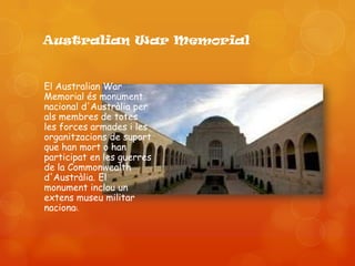 Australian War Memorial


El Australian War
Memorial és monument
nacional d'Austràlia per
als membres de totes
les forces armades i les
organitzacions de suport
que han mort o han
participat en les guerres
de la Commonwealth
d'Austràlia. El
monument inclou un
extens museu militar
nacional.
 