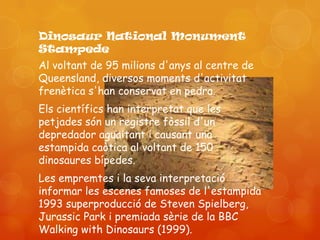 Dinosaur National Monument
Stampede
Al voltant de 95 milions d'anys al centre de
Queensland, diversos moments d'activitat
frenètica s'han conservat en pedra.
Els científics han interpretat que les
petjades són un registre fòssil d'un
depredador aguaitant i causant una
estampida caòtica al voltant de 150
dinosaures bípedes.
Les empremtes i la seva interpretació
informar les escenes famoses de l'estampida
1993 superproducció de Steven Spielberg,
Jurassic Park i premiada sèrie de la BBC
Walking with Dinosaurs (1999).
 
