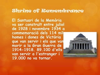 Shrine of Remembrance

El Santuari de la Memòria
va ser construït entre juliol
de 1928 i novembre 1934 a
commemoració dels 114 mil
homes i dones de Victòria
que van servir i els que van
morir a la Gran Guerra de
1914-1918. 89.100 d'ells
van servir a l'estranger i
19.000 no va tornar.
 
