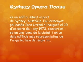 Sydney Opera House

és un edifici situat al port
de Sydney, Austràlia. Fou dissenyat
pel danès Jorn Utzoni s'inaugurà el 20
d'octubre de l'any 1973, convertint-
se en una icona de la ciutat, i en un
dels edificis més representatius de
l'arquitectura del segle xx.
 
