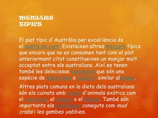 MENJARS
TIPICS

El plat típic d'Austràlia per excel·lència és
el pastís de carn. Existeixen altres menjars típics
que encara que no es consumen tant com el plat
anteriorment citat constitueixen un manjar molt
acceptat entre els australians. Així es tenen
també les deleciosas Cabanossi que són una
espècie de salchichas o embotit similar alsalami.
Altres plats comuns en la dieta dels australians
són els cuinats amb carns d'animals exòtics com
el cocodrilo, el cangur o el búfalo. També són
importants elscrustáceos coneguts com mud
crabs i les gambes yabbies.
 