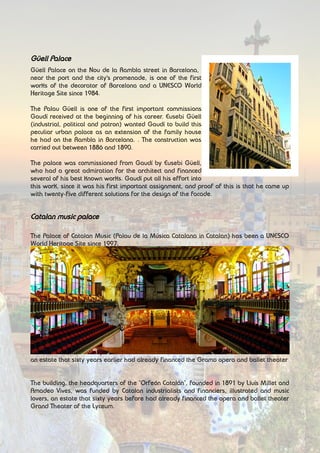 Güell Palace
Güell Palace on the Nou de la Rambla street in Barcelona,
near the port and the city's promenade, is one of the first
works of the decorator of Barcelona and a UNESCO World
Heritage Site since 1984.
The Palau Güell is one of the first important commissions
Gaudí received at the beginning of his career. Eusebi Güell
(industrial, political and patron) wanted Gaudí to build this
peculiar urban palace as an extension of the family house
he had on the Rambla in Barcelona. . The construction was
carried out between 1886 and 1890.
The palace was commissioned from Gaudí by Eusebi Güell,
who had a great admiration for the architect and financed
several of his best known works. Gaudí put all his effort into
this work, since it was his first important assignment, and proof of this is that he came up
with twenty-five different solutions for the design of the facade.
Catalan music palace
The Palace of Catalan Music (Palau de la Música Catalana in Catalan) has been a UNESCO
World Heritage Site since 1997.
This auditorium located on Sant Pere més Alt street in the Ribera neighborhood of
Barcelona, Spain was designed by Barcelona architect Lluís Domènech i Montaner, one of
the greatest representatives of Catalan modernism.
The construction was carried out between 1905 and 1908, with solutions in the very
advanced structure with the application of large glass walls and the integration of all arts,
sculpture, mosaics, stained glass and wrought iron.
The building, the headquarters of the "Orfeón Catalán", founded in 1891 by Lluís Millet and
Amadeo Vives, funded by Catalan industrialists and financiers, illustrated and music lovers,
an estate that sixty years earlier had already financed the Gramo opera and ballet theater
The building, the headquarters of the "Orfeón Catalán", founded in 1891 by Lluís Millet and
Amadeo Vives, was funded by Catalan industrialists and financiers, illustrated and music
lovers, an estate that sixty years before had already financed the opera and ballet theater
Grand Theater of the Lyceum.
 