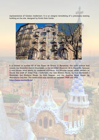 representative of Catalan modernism. It is an integral remodeling of a previously existing
building on the site, designed by Emilio Sala Cortés.
It is located at number 43 of the Paseo de Gracia in Barcelona, the wide avenue that
crosses the Ensanche district (Eixample), in the so-called Manzana de la Discordia, because
it also houses other works by modernist architects: the Amatller house, which borders on
Gaudí, the work of Josep Puig i Cadafalch; the Lleó Morera House, by Lluís Domènech i
Montaner; the Mulleras House, by Enric Sagnier; and the Josefina Bonet House, by
Marceliano Coquillat. The construction was carried out between 1904 and 1906
https://www.casabatllo.es/
 