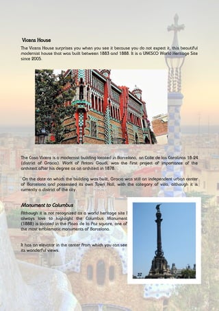 Vicens House
The Vicens House surprises you when you see it because you do not expect it, this beautiful
modernist house that was built between 1883 and 1888. It is a UNESCO World Heritage Site
since 2005.
The Casa Vicens is a modernist building located in Barcelona, on Calle de las Carolinas 18-24
(district of Gracia). Work of Antoni Gaudí, was the first project of importance of the
architect after his degree as an architect in 1878.
On the date on which the building was built, Gracia was still an independent urban center
of Barcelona and possessed its own Town Hall, with the category of villa, although it is
currently a district of the city.
Monument to Columbus
Although it is not recognized as a world heritage site I
always love to highlight the Columbus Monument
(1888) is located in the Plaza de la Paz square, one of
the most emblematic monuments of Barcelona.
It has an elevator in the center from which you can see
its wonderful views.
 