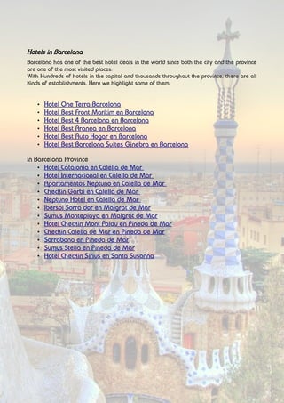 Hotels in Barcelona
Barcelona has one of the best hotel deals in the world since both the city and the province
are one of the most visited places.
With Hundreds of hotels in the capital and thousands throughout the province, there are all
kinds of establishments. Here we highlight some of them.
• Hotel One Terra Barcelona
• Hotel Best Front Marítim en Barcelona
• Hotel Best 4 Barcelona en Barcelona
• Hotel Best Aranea en Barcelona
• Hotel Best Auto Hogar en Barcelona
• Hotel Best Barcelona Suites Ginebra en Barcelona
In Barcelona Province
• Hotel Catalonia en Calella de Mar
• Hotel Internacional en Calella de Mar
• Apartamentos Neptuno en Calella de Mar
• Checkin Garbi en Calella de Mar
• Neptuno Hotel en Calella de Mar
• Ibersol Sorra dor en Malgrat de Mar
• Sumus Monteplaya en Malgrat de Mar
• Hotel Checkin Mont Palau en Pineda de Mar
• Checkin Calella de Mar en Pineda de Mar
• Sorrabona en Pineda de Mar
• Sumus Stella en Pineda de Mar
• Hotel Checkin Sirius en Santa Susanna
 
