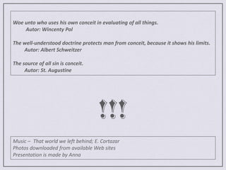 Woe unto who uses his own conceit in evaluating of all things.          Autor: Wincenty PolThe well-understood doctrine protects man from conceit, because it shows his limits.         Autor: Albert SchweitzerThe source of all sin is conceit.         Autor: St. Augustine!!!Music –  That world we left behind; E. CortazarPhotos downloaded from available Web sites Presentation is made by Anna