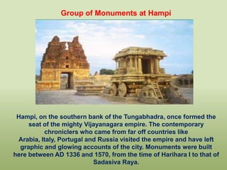 Group of Monuments at Hampi




 Hampi, on the southern bank of the Tungabhadra, once formed the
     seat of the mighty Vijayanagara empire. The contemporary
          chroniclers who came from far off countries like
 Arabia, Italy, Portugal and Russia visited the empire and have left
  graphic and glowing accounts of the city. Monuments were built
here between AD 1336 and 1570, from the time of Harihara I to that of
                           Sadasiva Raya.
 
