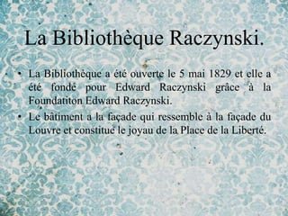 La Bibliothèque Raczynski.
• La Bibliothèque a été ouverte le 5 mai 1829 et elle a
  été fondé pour Edward Raczynski grâce à la
  Foundatiton Edward Raczynski.
• Le bâtiment a la façade qui ressemble à la façade du
  Louvre et constitue le joyau de la Place de la Liberté.
 