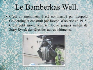 Le Bamberkas Well.
• C’est un monument à été commandé par Leopold
  Goldenring et construit par Joseph Wackerle en 1915.
  C’est petit monument se trouve jusqu'à milieu de
  Stary Rynek derrières des autres bâtiments.
 
