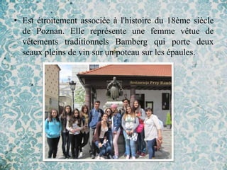 • Est étroitement associée à l'histoire du 18ème siècle
  de Poznan. Elle représente une femme vêtue de
  vêtements traditionnels Bamberg qui porte deux
  seaux pleins de vin sur un poteau sur les épaules.
 