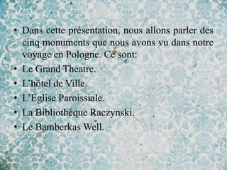 • Dans cette présentation, nous allons parler des
  cinq monuments que nous avons vu dans notre
  voyage en Pologne. Ce sont:
• Le Grand Theatre.
• L’hôtel de Ville.
• L’Eglise Paroissiale.
• La Bibliothèque Raczynski.
• Le Bamberkas Well.
 