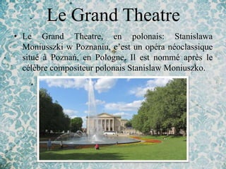 Le Grand Theatre
• Le Grand Theatre, en polonais: Stanislawa
  Moniusszki w Poznaniu, c’est un opéra néoclassique
  situé à Poznań, en Pologne. Il est nommé après le
  célèbre compositeur polonais Stanislaw Moniuszko.
 