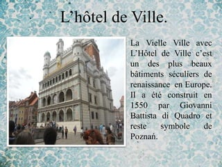 L’hôtel de Ville.
         • La Vielle Ville avec
           L’Hôtel de Ville c’est
           un des plus beaux
           bâtiments séculiers de
           renaissance en Europe.
           Il a été construit en
           1550 par Giovanni
           Battista di Quadro et
           reste    symbole    de
           Poznań.
 