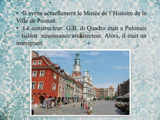 • Il avrite actuellement le Musée de l’Histoire de la
Ville de Poznań.
• Le constructeur G.B. di Quadro était a Polonais
– Italien renaissance architecteur. Alors, il était un
immigrant.
 