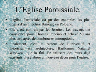 L’Eglise Paroissiale.
• L’eglise Paroissiale est un des examples les plus
  exquis d’architecture Baroque en Pologne.
• Elle a été contruit pas les Jésuites. Les travaux ont
  commencé pour Thomas Poncino et achevé 50 ans
  plus tard après de nombreuses interuptions.
• Finalement, c’est le recteur de l’université et
  théoricien en architecture, Bartlomiej Nataniel
  Wasowski que la fini. En utilisant des murs déjà
  existants, il a élaboré un nouveau décor pour l’église.
 