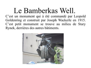 Le Bamberkas Well.
C’est un monument qui à été commandé par Leopold
Goldenring et construit par Joseph Wackerle en 1915.
C’est petit monument se trouve au milieu de Stary
Rynek, derrières des autres bâtiments.
 