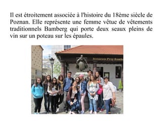 Il est étroitement associée à l'histoire du 18ème siècle de
Poznan. Elle représente une femme vêtue de vêtements
traditionnels Bamberg qui porte deux seaux pleins de
vin sur un poteau sur les épaules.
 
