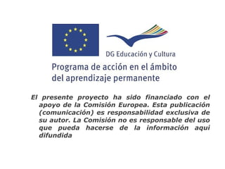 El presente proyecto ha sido financiado con el
  apoyo de la Comisión Europea. Esta publicación
  (comunicación) es responsabilidad exclusiva de
  su autor. La Comisión no es responsable del uso
  que pueda hacerse de la información aquí
  difundida
 