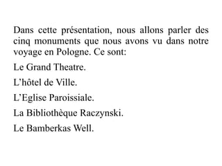 Dans cette présentation, nous allons parler des
cinq monuments que nous avons vu dans notre
voyage en Pologne. Ce sont:
Le Grand Theatre.
L’hôtel de Ville.
L’Eglise Paroissiale.
La Bibliothèque Raczynski.
Le Bamberkas Well.
 