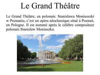Le Grand Théâtre
Le Grand Théâtre, en polonais: Stanislawa Moniusszki
w Poznaniu, c’est un opéra néoclassique situé à Poznań,
en Pologne. Il est nommé après le célèbre compositeur
polonais Stanislaw Moniuszko.
 