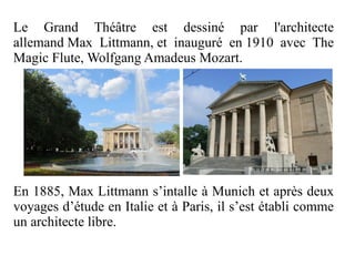 Le Grand Théâtre est dessiné par l'architecte
allemand Max Littmann, et inauguré en 1910 avec The
Magic Flute, Wolfgang Amadeus Mozart.




En 1885, Max Littmann s’intalle à Munich et après deux
voyages d’étude en Italie et à Paris, il s’est établi comme
un architecte libre.
 