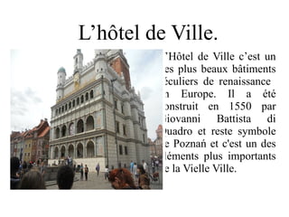 L’hôtel de Ville.
         L’Hôtel de Ville c’est un
         des plus beaux bâtiments
         séculiers de renaissance
         en Europe. Il a été
         construit en 1550 par
         Giovanni Battista di
         Quadro et reste symbole
         de Poznań et c'est un des
         éléments plus importants
         de la Vielle Ville.
 