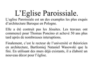L’Eglise Paroissiale.
L’eglise Paroissiale est un des examples les plus exquis
d’architecture Baroque en Pologne.
Elle a été contruit pas les Jésuites. Les travaux ont
commencé pour Thomas Poncino et achevé 50 ans plus
tard après de nombreuses interuptions.
Finalement, c’est le recteur de l’université et théoricien
en architecture, Bartlomiej Nataniel Wasowski que la
fini. En utilisant des murs déjà existants, il a élaboré un
nouveau décor pour l’église.
 