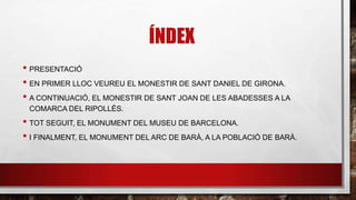 ÍNDEX
• PRESENTACIÓ
• EN PRIMER LLOC VEUREU EL MONESTIR DE SANT DANIEL DE GIRONA.
• A CONTINUACIÓ, EL MONESTIR DE SANT JOAN DE LES ABADESSES A LA
COMARCA DEL RIPOLLÈS.
• TOT SEGUIT, EL MONUMENT DEL MUSEU DE BARCELONA.
• I FINALMENT, EL MONUMENT DEL ARC DE BARÀ, A LA POBLACIÓ DE BARÀ.
 