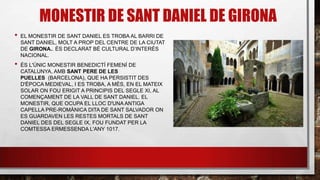 MONESTIR DE SANT DANIEL DE GIRONA
• EL MONESTIR DE SANT DANIEL ES TROBA AL BARRI DE
SANT DANIEL, MOLT A PROP DEL CENTRE DE LA CIUTAT
DE GIRONA.. ÉS DECLARAT BÉ CULTURAL D’INTERÉS
NACIONAL.
• ÉS L'ÚNIC MONESTIR BENEDICTÍ FEMENÍ DE
CATALUNYA, AMB SANT PERE DE LES
PUELLES (BARCELONA), QUE HA PERSISTIT DES
D'ÈPOCA MEDIEVAL, I ES TROBA, A MÉS, EN EL MATEIX
SOLAR ON FOU ERIGIT A PRINCIPIS DEL SEGLE XI, AL
COMENÇAMENT DE LA VALL DE SANT DANIEL. EL
MONESTIR, QUE OCUPA EL LLOC D'UNA ANTIGA
CAPELLA PRE-ROMÀNICA DITA DE SANT SALVADOR ON
ES GUARDAVEN LES RESTES MORTALS DE SANT
DANIEL DES DEL SEGLE IX, FOU FUNDAT PER LA
COMTESSA ERMESSENDA L'ANY 1017.
 