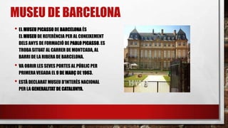 • EL MUSEU PICASSO DE BARCELONA ÉS
EL MUSEU DE REFERÈNCIA PER AL CONEIXEMENT
DELS ANYS DE FORMACIÓ DE PABLO PICASSO. ES
TROBA SITUAT AL CARRER DE MONTCADA, AL
BARRI DE LA RIBERA DE BARCELONA.
• VA OBRIR LES SEVES PORTES AL PÚBLIC PER
PRIMERAVEGADA EL 9 DE MARÇ DE1963.
• ESTÀ DECLARAT MUSEU D'INTERÈS NACIONAL
PER LA GENERALITATDE CATALUNYA.
MUSEU DE BARCELONA
 