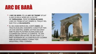 ARC DE BARÀ
• L'ARC DE BERÀ, ÉS UN ARC DE TRIOMF SITUAT
A UNS 20 KM AL NORD DE LA CIUTAT
DE TARRAGONA, PROP DE RODA DE BARÀ.
L'ARC ES TROBA SITUAT SOBRE EL TRAÇAT DEL
QUE FOU LA VIA AUGUSTA.
• EL SEU NOM DERIVA DEL COMTE BARÀ. ES
TRACTA D'UN ARC HONORÍFIC CONSTITUÏT PER
UN COS CENTRAL SOBRE UN PODI DECORAT
AMB FALSES PILASTRES ACANALADES QUE
CULMINEN EN CAPITELLS CORINTIS. TÉ UNA
ÚNICA OBERTURA EN ARC DE MIG PUNT I LA
PART SUPERIOR DE LA CONSTRUCCIÓ CULMINA
AMB UN ENTAULAMENT FORMAT PER
ARQUITRAU, FRIS I CORNISA.
 