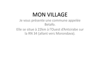 MON VILLAGE
Je vous présente une commune appelée
Betafo.
Elle se situe à 22km à l’Ouest d’Antsirabe sur
la RN 34 (allant vers Morondava).
 