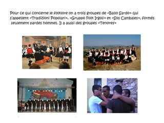 Pour ce qui concerne le folklore on a trois groupes de «Ballo Sardo» qui s’appellent «Tradizioni Popolari», «Gruppo Folk Irgoli» et «Sos Cambales», formés  seulement pardes  hommes. Il a aussi des groupes «Tenores» 