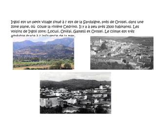 Irgoli est un petit village situé à l' est de la Sardaigne, près de Orosei, dans une zone plane, où  coule la rivière  Cedrino. Il y a à peu près 2500 habitants. Les voisins de Irgoli sont: Loculi, Onifai, Galtellì et Orosei. Le climat est très agréable grace à l' influence de la mer. 