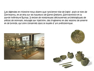 Les légendes et l'histoire nous disent que l'ancienne ville de Irgoli  avait le nom de Dorimannu, et se leva sur les hauteurs de Santo Stefano, Sant'Antioco et la partie inférieure Ruinas. Il existe de nombreuses découvertes archéologiques de pièces de monnaie, moulage par injection, des fragments et des tessons de poterie et de bronze, qui sont conservés dans le musée d’ art préhistorique. 