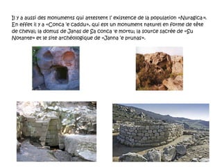 Il y a aussi des monuments qui attestent l’ existence de la population « Nuragica » . En effet il y a «Conca ‘e caddu», qui est un monument naturel en forme de tête de cheval; la domus de Janas de Sa conca 'e mortu; la source sacrée de «Su Notante» et le site archéologique de «Janna ‘e prunas». 