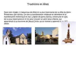 Traditions et fêtes Dans mon village, il y beaucoup de fêtes et la plus importante est la  fête du Saint Protecteur San Nicola. On fait la manifestation religeuse en décembre et la manifestation folklorique en mai. L’église de Santu Nicola, construite en 1634,  est la plus importante et ici on peut trouver un petit bout d’épine, qui appartenait à la couronne de Jésus-Christ, qu’un homme a apporté ici au XVI siècle.  