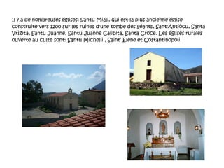 Il y a de nombreuses églises: Santu Miali, qui est la plus ancienne église construite vers 1200 sur les ruines d'une tombe des géants, Sant'Antiòcu, Santa Vrìzita, Santu Juanne, Santu Juanne Calibita, Santa Croce. Les églises rurales ouverte au culte sont: Santu Michelli , Saint’ Elene et Costantinopoli.  