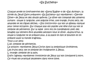«Sa Suchena» Chaque année le confraternite des «Santa Rughe» e de «Sas Animas», la soirée du Jeudi Saint préparent «Sa Suchena» qui représente l «Dernier Dîner» de Jesus et des douze apôtres. Le dîner est composé des aliments suivant : soupe à l'anguille, une anguille frite, une orange, fruits secs, les amandes et les figues sèches, « Sos coccorrois» qui est un gâteau typique pour cette occasion. Sur chaque plat est placée une t ê te  d'ail qui est le symbole de pénitence. Sur la table  sont mis six candélabres avec des bougies qui doivent être allumées pendant tout le dîner. Aujourd'hui, la soupe à l'anguille ne se prépare plus, à sa place on fait le bouillon et on prépare aussi la viande d'agneau. Tout a un sens:  L‘ail: symbole de pénitence; Le poisson: représente Jésus-Christ dans la symbolique chrétienne; Les fruits secs: est le symbole de l'indignation à Jésus; L 'orange: symbole de la paix; Enfin l’agneau représente l'innocence de Jésus qui est condamné à mort. Ce rituel est pratiqué seulement dans notre zone. 