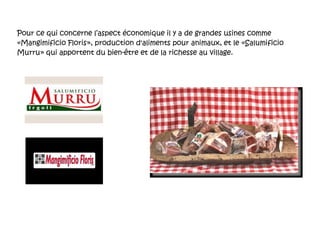 Pour ce qui concerne l’aspect économique il y a de grandes usines comme «Mangimificio Floris», production d'aliments pour animaux, et le «Salumificio Murru» qui apportent du bien-être et de la richesse au village. 