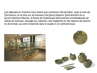 Les légendes et l'histoire nous disent que l'ancienne ville de Irgoli  avait le nom de Dorimannu, et se leva sur les hauteurs de Santo Stefano, Sant'Antioco et la partie inférieure Ruinas. Il existe de nombreuses découvertes archéologiques de pièces de monnaie, moulage par injection, des fragments et des tessons de poterie et de bronze, qui sont conservés dans le musée d’ art préhistorique. 