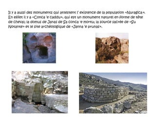 Il y a aussi des monuments qui attestent l’ existence de la population «Nuragica » . En effet il y a «Conca ‘e caddu», qui est un monument naturel en forme de tête de cheval; la domus de Janas de Sa conca 'e mortu; la source sacrée de «Su Notante» et le site archéologique de «Janna ‘e prunas». 