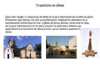 Traditions et fêtes Dans mon village, il y beaucoup de fêtes et la plus importante est la fête du Saint Protecteur San Nicola. On fait la manifestation religeuse en décembre et la manifestation folklorique en mai. L’église de Santu Nicola, construite en 1634,  est la plus importante et ici on peut trouver un petit bout d’épine, qui appartenait à la couronne de Jésus-Christ, qu’un homme a apporté ici au XVI siècle. 