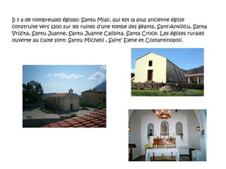 Il y a de nombreuses églises: Santu Miali, qui est la plus ancienne église construite vers 1200 sur les ruines d'une tombe des géants, Sant'Antiòcu, Santa Vrìzita, Santu Juanne, Santu Juanne Calibita, Santa Croce. Les églises rurales ouverte au culte sont: Santu Michelli , Saint’ Elene et Costantinopoli. 