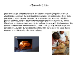 «Manos de Irgoli» Dans mon village une fête populaire est celle de «Manos De Irgoli», c’est un voyage gastronomique, culturel et folklorique pour mieux connaître Irgoli et la Sardaigne. Elle n’a pas une date precise et elle dure plus au moins trois jours. Durant ces trois jours on peut visiter toutes les anciennes maisons du centre Historique et dans quelques unes de ces maisons on peut voir des hommes et des fammes qui montrent de vieux metiers,  c’est à dire qu' ils font le fromage, du pain ect ect... Le soir durant cette manifestation, sur la place il y a des danses typiques et la dégustation des plats typiques. 