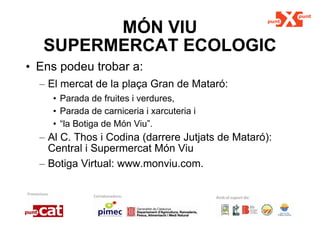 MÓN VIU SUPERMERCAT ECOLOGIC Ens podeu trobar a: El mercat de la plaça Gran de Mataró:  Parada de fruites i verdures,  Parada de carniceria i xarcuteria i  “ la Botiga de Món Viu”. Al C. Thos i Codina (darrere Jutjats de Mataró): Central i Supermercat Món Viu  Botiga Virtual: www.monviu.com. 